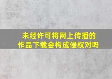 未经许可将网上传播的作品下载会构成侵权对吗