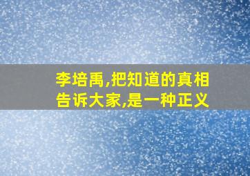 李培禹,把知道的真相告诉大家,是一种正义