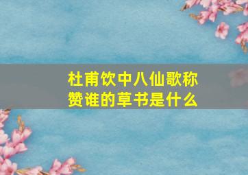 杜甫饮中八仙歌称赞谁的草书是什么