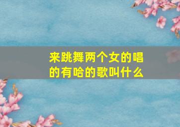 来跳舞两个女的唱的有哈的歌叫什么