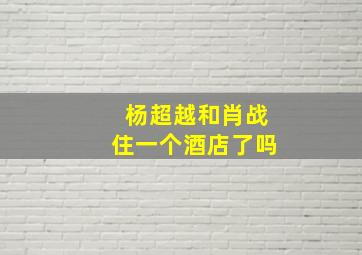 杨超越和肖战住一个酒店了吗