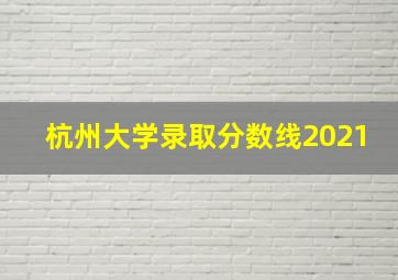 杭州大学录取分数线2021