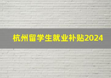 杭州留学生就业补贴2024