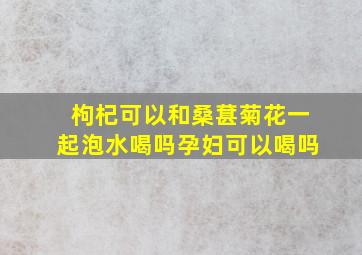 枸杞可以和桑葚菊花一起泡水喝吗孕妇可以喝吗