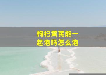 枸杞黄芪能一起泡吗怎么泡