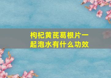 枸杞黄芪葛根片一起泡水有什么功效