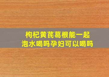 枸杞黄芪葛根能一起泡水喝吗孕妇可以喝吗