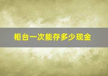 柜台一次能存多少现金