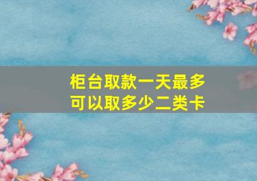 柜台取款一天最多可以取多少二类卡