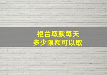 柜台取款每天多少限额可以取