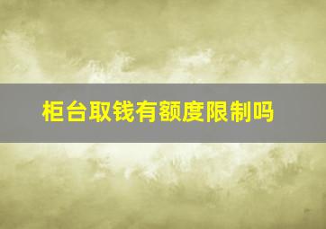 柜台取钱有额度限制吗