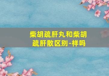 柴胡疏肝丸和柴胡疏肝散区别-样吗