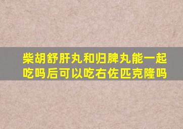 柴胡舒肝丸和归脾丸能一起吃吗后可以吃右佐匹克隆吗