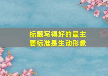 标题写得好的最主要标准是生动形象