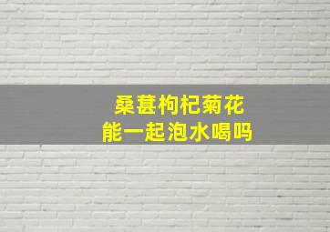 桑葚枸杞菊花能一起泡水喝吗