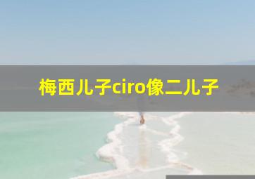 梅西儿子ciro像二儿子