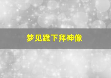 梦见跪下拜神像