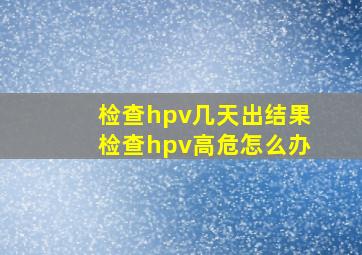 检查hpv几天出结果检查hpv高危怎么办