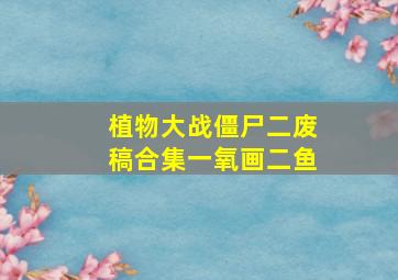 植物大战僵尸二废稿合集一氧画二鱼