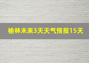 榆林未来3天天气预报15天