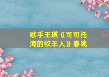 歌手王琪《可可托海的牧羊人》春晚