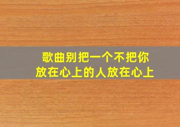 歌曲别把一个不把你放在心上的人放在心上