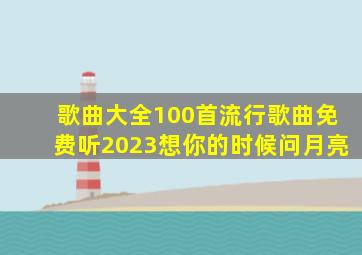 歌曲大全100首流行歌曲免费听2023想你的时候问月亮