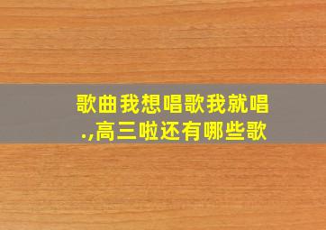 歌曲我想唱歌我就唱.,高三啦还有哪些歌