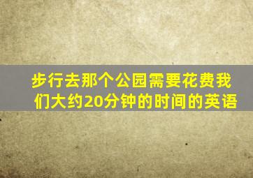 步行去那个公园需要花费我们大约20分钟的时间的英语