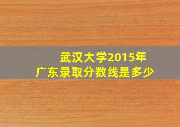 武汉大学2015年广东录取分数线是多少