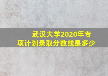 武汉大学2020年专项计划录取分数线是多少