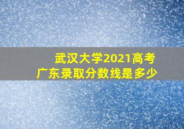 武汉大学2021高考广东录取分数线是多少