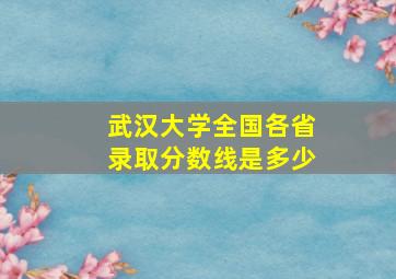 武汉大学全国各省录取分数线是多少