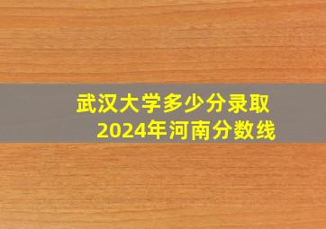 武汉大学多少分录取2024年河南分数线