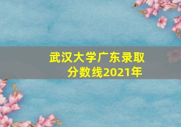 武汉大学广东录取分数线2021年