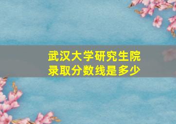 武汉大学研究生院录取分数线是多少