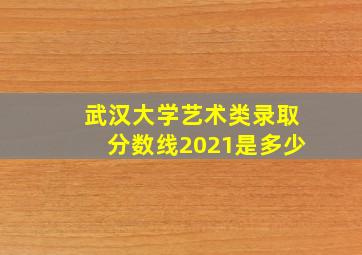 武汉大学艺术类录取分数线2021是多少