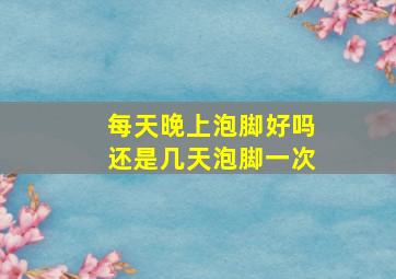 每天晚上泡脚好吗还是几天泡脚一次