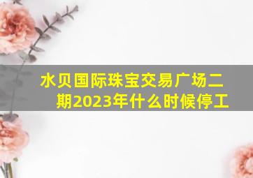 水贝国际珠宝交易广场二期2023年什么时候停工