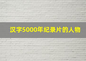 汉字5000年纪录片的人物