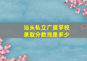 汕头私立广厦学校录取分数线是多少