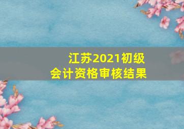 江苏2021初级会计资格审核结果