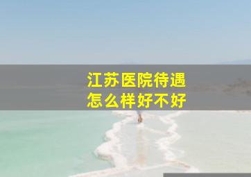 江苏医院待遇怎么样好不好