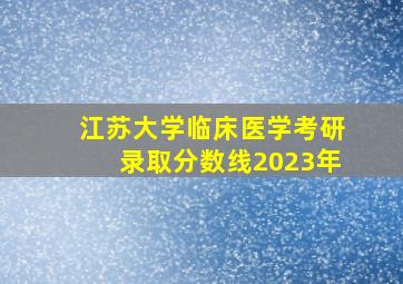 江苏大学临床医学考研录取分数线2023年