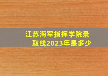 江苏海军指挥学院录取线2023年是多少