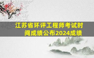 江苏省环评工程师考试时间成绩公布2024成绩