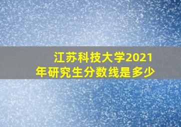 江苏科技大学2021年研究生分数线是多少