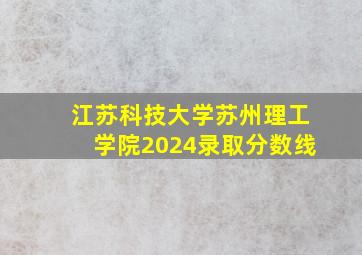 江苏科技大学苏州理工学院2024录取分数线