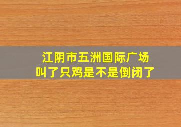 江阴市五洲国际广场叫了只鸡是不是倒闭了