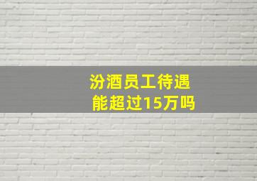 汾酒员工待遇能超过15万吗